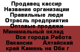 Продавец-кассир › Название организации ­ Правильные люди › Отрасль предприятия ­ Оптовые продажи › Минимальный оклад ­ 25 000 - Все города Работа » Вакансии   . Алтайский край,Камень-на-Оби г.